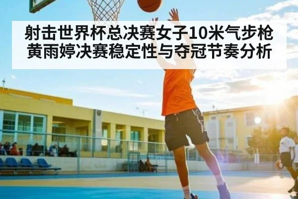 射击世界杯总决赛女子10米气步枪黄雨婷决赛稳定性与夺冠节奏分析